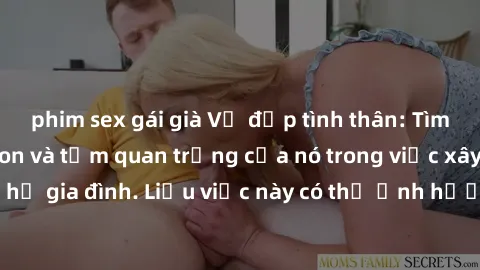 phim sex gái già Vẻ đẹp tình thân: Tìm hiểu về sex cha con và tầm quan trọng của nó trong việc xây dựng mối quan hệ gia đình. Liệu việc này có thể ảnh hưởng đến tâm hồn con cái như thế nào?