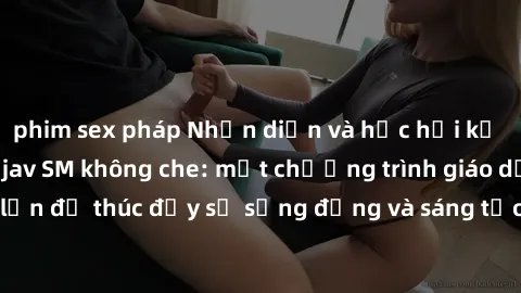 phim sex pháp Nhận diện và học hỏi kỹ thuật tình dục từ jav SM không che: một chương trình giáo dục cho người lớn để thúc đẩy sự sống động và sáng tạo trong tình yêu và công việc của họ.