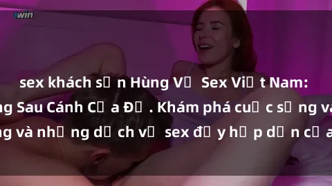 sex khách sạn Hùng Vỹ Sex Việt Nam: Những Bí Mật Đằng Sau Cánh Cửa Đỏ. Khám phá cuộc sống và những dịch vụ sex đầy hấp dẫn của người Việt Nam.