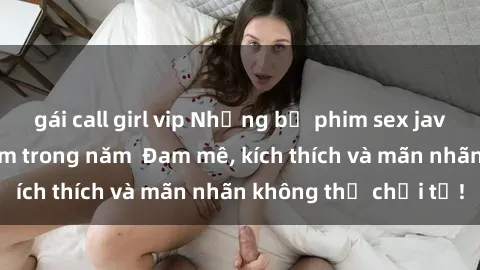 gái call girl vip Những bộ phim sex jav đỉnh cao phải xem trong năm  Đam mê, kích thích và mãn nhãn không thể chối từ!