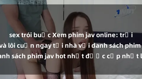 sex trói buộc Xem phim jav online: trải nghiệm hấp dẫn và lôi cuốn ngay tại nhà với danh sách phim jav hot nhất được cập nhật liên tục.