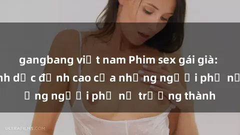 gangbang việt nam Phim sex gái già: Trải nghiệm tình dục đỉnh cao của những người phụ nữ trưởng thành