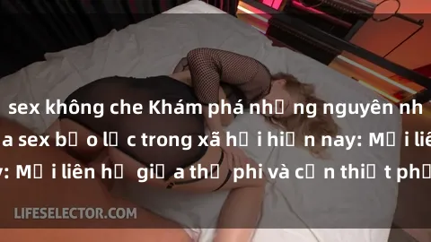 sex không che Khám phá những nguyên nhân và hậu quả của sex bạo lực trong xã hội hiện nay: Mối liên hệ giữa thị phi và cần thiết phải ngăn chặn.