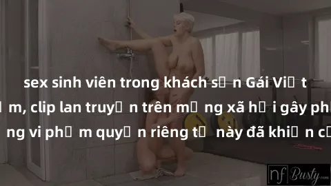 sex sinh viên trong khách sạn Gái Việt bị quay lén khi tắm, clip lan truyền trên mạng xã hội gây phẫn nộ. Hành động vi phạm quyền riêng tư này đã khiến cộng đồng mạng bức xúc và đòi trừng phạt thật ng