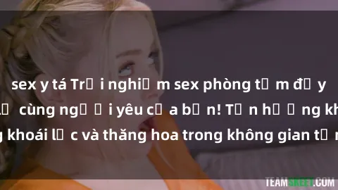 sex y tá Trải nghiệm sex phòng tắm đầy kích thích và mới lạ cùng người yêu của bạn! Tận hưởng khoái lạc và thăng hoa trong không gian tắm ấm áp và gợi cảm.