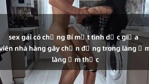 sex gái có chồng Bí mật tình dục giữa nhân viên nhà hàng gây chấn động trong làng ẩm thực