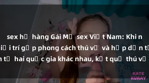 sex họ hàng Gái Mỹ sex Việt Nam: Khi nền công nghiệp giải trí gặp phong cách thú vị và hấp dẫn từ hai quốc gia khác nhau, kết quả thú vị không thể bỏ qua.