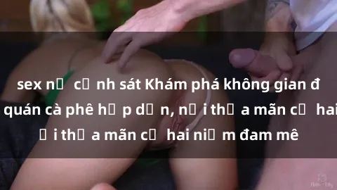 sex nữ cảnh sát Khám phá không gian độc đáo tại sex quán cà phê hấp dẫn, nơi thỏa mãn cả hai niềm đam mê