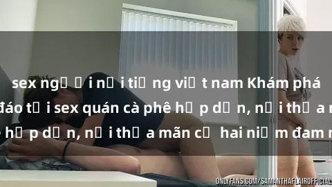sex người nổi tiếng việt nam Khám phá không gian độc đáo tại sex quán cà phê hấp dẫn, nơi thỏa mãn cả hai niềm đam mê