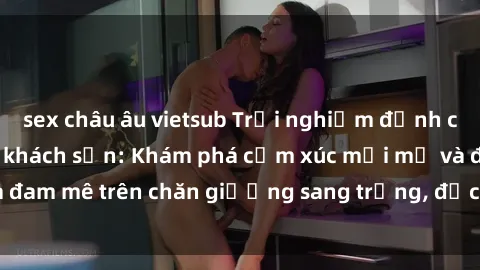 sex châu âu vietsub Trải nghiệm đỉnh cao tình yêu tại sex khách sạn: Khám phá cảm xúc mới mẻ và đam mê trên chăn giường sang trọng, độc đáo, không giới hạn.