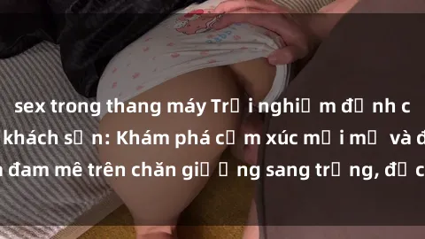 sex trong thang máy Trải nghiệm đỉnh cao tình yêu tại sex khách sạn: Khám phá cảm xúc mới mẻ và đam mê trên chăn giường sang trọng, độc đáo, không giới hạn.