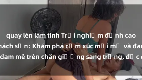 quay lén làm tình Trải nghiệm đỉnh cao tình yêu tại sex khách sạn: Khám phá cảm xúc mới mẻ và đam mê trên chăn giường sang trọng, độc đáo, không giới hạn.