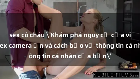 sex cô cháu 'Khám phá nguy cơ của việc sử dụng sex camera ẩn và cách bảo vệ thông tin cá nhân của bạn'