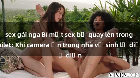 sex gái nga Bí mật sex bị quay lén trong toilet: Khi camera ẩn trong nhà vệ sinh lộ diện