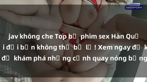 jav không che Top bộ phim sex Hàn Quốc hot nhất mọi thời đại bạn không thể bỏ lỡ! Xem ngay để khám phá những cảnh quay nóng bỏng, đầy nghẹt thở!