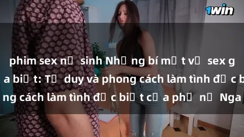 phim sex nữ sinh Những bí mật về sex gái Nga mà bạn chưa biết: Tư duy và phong cách làm tình đặc biệt của phụ nữ Nga