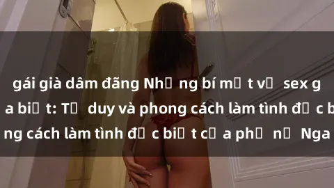 gái già dâm đãng Những bí mật về sex gái Nga mà bạn chưa biết: Tư duy và phong cách làm tình đặc biệt của phụ nữ Nga