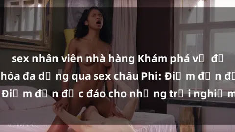 sex nhân viên nhà hàng Khám phá vẻ đẹp tự nhiên và văn hóa đa dạng qua sex châu Phi: Điểm đến độc đáo cho những trải nghiệm khó quên