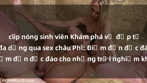 clip nóng sinh viên Khám phá vẻ đẹp tự nhiên và văn hóa đa dạng qua sex châu Phi: Điểm đến độc đáo cho những trải nghiệm khó quên