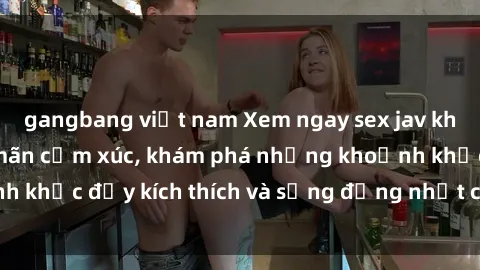 gangbang việt nam Xem ngay sex jav không che để thỏa mãn cảm xúc, khám phá những khoảnh khắc đầy kích thích và sống động nhất chỉ trong click!