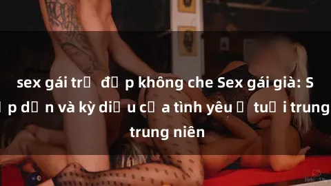 sex gái trẻ đẹp không che Sex gái già: Sự hấp dẫn và kỳ diệu của tình yêu ở tuổi trung niên