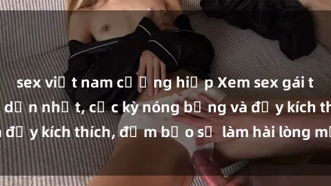 sex việt nam cưỡng hiếp Xem sex gái trẻ không che hấp dẫn nhất, cực kỳ nóng bỏng và đầy kích thích, đảm bảo sẽ làm hài lòng mọi người!