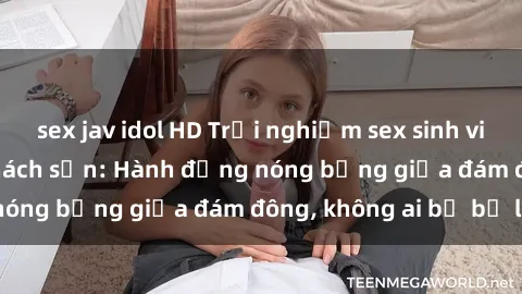 sex jav idol HD Trải nghiệm sex sinh viên sôi động trong khách sạn: Hành động nóng bỏng giữa đám đông, không ai bị bỏ lỡ