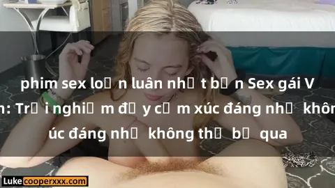 phim sex loạn luân nhật bản Sex gái Việt Nam có con: Trải nghiệm đầy cảm xúc đáng nhớ không thể bỏ qua