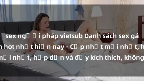 sex người pháp vietsub Danh sách sex gái Việt Nam sinh viên hot nhất hiện nay - Cập nhật mới nhất, hấp dẫn và đầy kích thích, không thể bỏ qua!