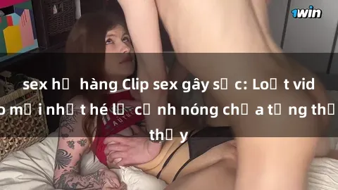 sex họ hàng Clip sex gây sốc: Loạt video mới nhất hé lộ cảnh nóng chưa từng thấy