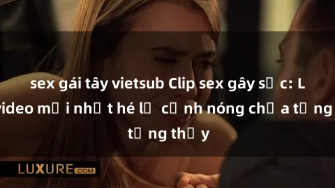 sex gái tây vietsub Clip sex gây sốc: Loạt video mới nhất hé lộ cảnh nóng chưa từng thấy