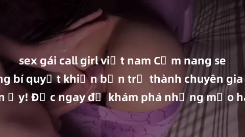sex gái call girl việt nam Cẩm nang sex không che: Những bí quyết khiến bạn trở thành chuyên gia trong chuyện ấy! Đọc ngay để khám phá những mẹo hay và bí quyết tình dục không che.