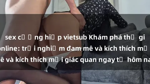 sex cưỡng hiếp vietsub Khám phá thế giới mới của sex online: trải nghiệm đam mê và kích thích mọi giác quan ngay từ hôm nay!