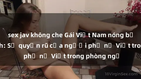 sex jav không che Gái Việt Nam nóng bỏng khi làm tình: Sự quyến rũ của người phụ nữ Việt trong phòng ngủ