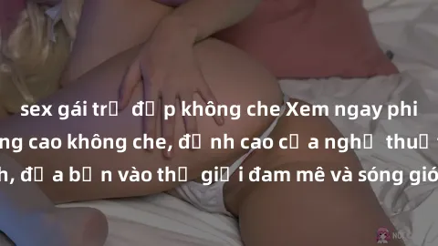 sex gái trẻ đẹp không che Xem ngay phim sex HD chất lượng cao không che, đỉnh cao của nghệ thuật làm tình, đưa bạn vào thế giới đam mê và sóng gió của tình yêu không giới hạn.
