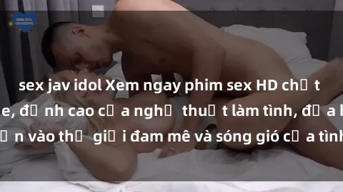 sex jav idol Xem ngay phim sex HD chất lượng cao không che, đỉnh cao của nghệ thuật làm tình, đưa bạn vào thế giới đam mê và sóng gió của tình yêu không giới hạn.