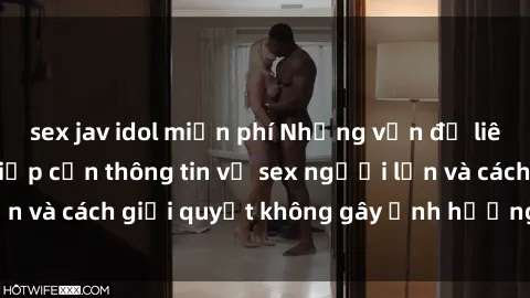 sex jav idol miễn phí Những vấn đề liên quan đến việc tiếp cận thông tin về sex người lớn và cách giải quyết không gây ảnh hưởng đến trẻ em
