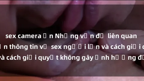 sex camera ẩn Những vấn đề liên quan đến việc tiếp cận thông tin về sex người lớn và cách giải quyết không gây ảnh hưởng đến trẻ em