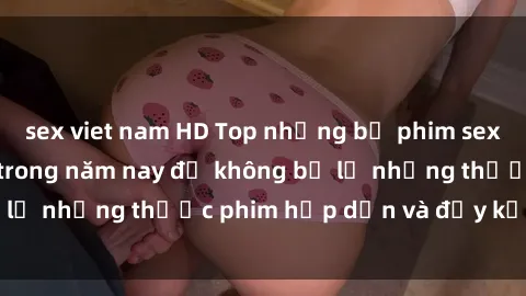 sex viet nam HD Top những bộ phim sex hay nhất nên xem trong năm nay để không bỏ lỡ những thước phim hấp dẫn và đầy kịch tính.