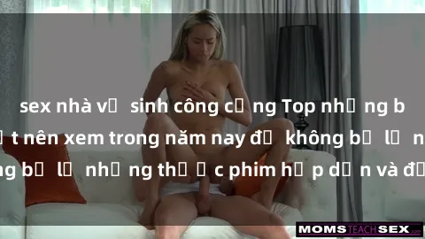 sex nhà vệ sinh công cộng Top những bộ phim sex hay nhất nên xem trong năm nay để không bỏ lỡ những thước phim hấp dẫn và đầy kịch tính.