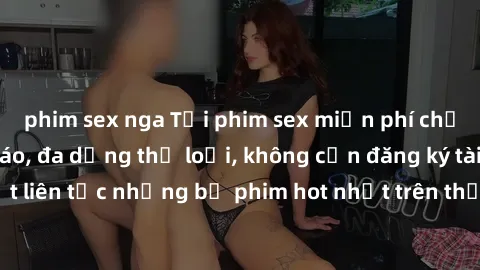 phim sex nga Tải phim sex miễn phí chất lượng cao độc đáo, đa dạng thể loại, không cần đăng ký tài khoản. Cập nhật liên tục những bộ phim hot nhất trên thị trường. Sự lựa chọn hàng đầu cho người yêu t