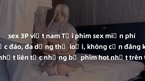sex 3P việt nam Tải phim sex miễn phí chất lượng cao độc đáo, đa dạng thể loại, không cần đăng ký tài khoản. Cập nhật liên tục những bộ phim hot nhất trên thị trường. Sự lựa chọn hàng đầu cho người yê