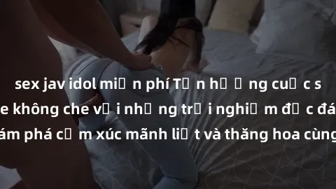 sex jav idol miễn phí Tận hưởng cuộc sống tình dục online không che với những trải nghiệm độc đáo và mới lạ. Khám phá cảm xúc mãnh liệt và thăng hoa cùng đối tác tại các trang web chuyên nghiệp.