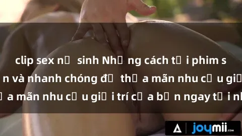 clip sex nữ sinh Những cách tải phim sex về máy đơn giản và nhanh chóng để thỏa mãn nhu cầu giải trí của bạn ngay tại nhà