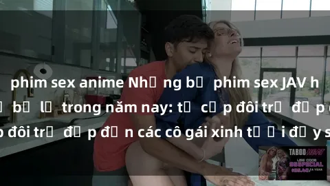 phim sex anime Những bộ phim sex JAV hot nhất không thể bỏ lỡ trong năm nay: từ cặp đôi trẻ đẹp đến các cô gái xinh tươi đầy sức hút.
