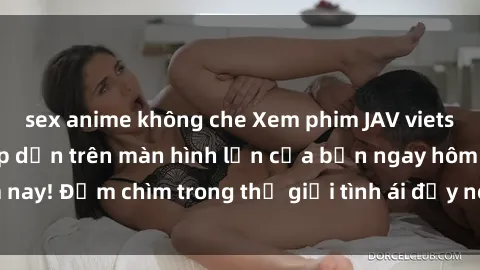 sex anime không che Xem phim JAV vietsub mới nhất và hấp dẫn trên màn hình lớn của bạn ngay hôm nay! Đắm chìm trong thế giới tình ái đầy nóng bỏng và kích thích.