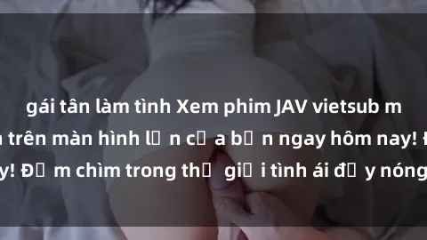 gái tân làm tình Xem phim JAV vietsub mới nhất và hấp dẫn trên màn hình lớn của bạn ngay hôm nay! Đắm chìm trong thế giới tình ái đầy nóng bỏng và kích thích.