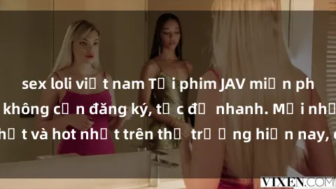 sex loli việt nam Tải phim JAV miễn phí chất lượng cao, không cần đăng ký, tốc độ nhanh. Mới nhất và hot nhất trên thị trường hiện nay, cập nhật hàng ngày.