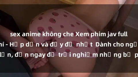 sex anime không che Xem phim jav full HD online miễn phí - Hấp dẫn và đầy đủ nhất  Dành cho người lớn, đến ngay để trải nghiệm những bộ phim hấp dẫn và hấp dẫn.