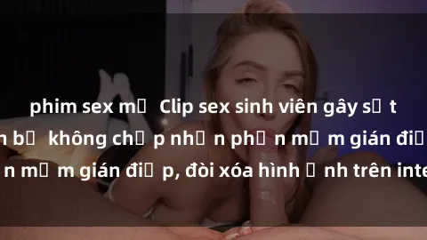 phim sex mỹ Clip sex sinh viên gây sốt mạng xã hội: Tuyên bố không chấp nhận phần mềm gián điệp, đòi xóa hình ảnh trên internet